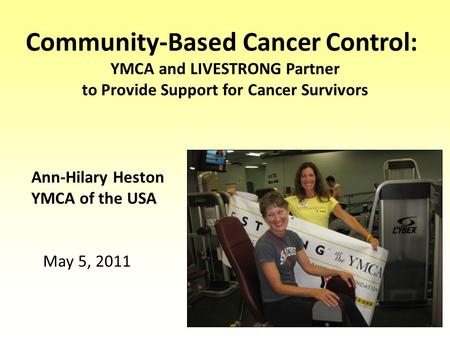 Community-Based Cancer Control: YMCA and LIVESTRONG Partner to Provide Support for Cancer Survivors Ann-Hilary Heston YMCA of the USA May 5, 2011.
