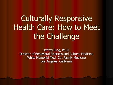 Culturally Responsive Health Care: How to Meet the Challenge Jeffrey Ring, Ph.D. Director of Behavioral Sciences and Cultural Medicine White Memorial Med.