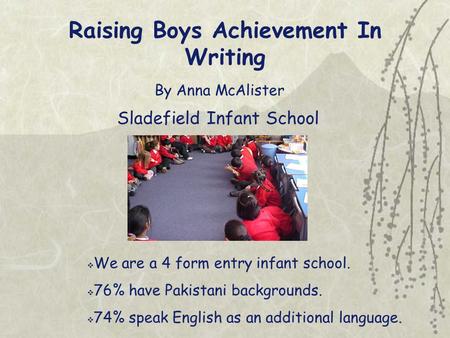 Raising Boys Achievement In Writing By Anna McAlister Sladefield Infant School  We are a 4 form entry infant school.  76% have Pakistani backgrounds.
