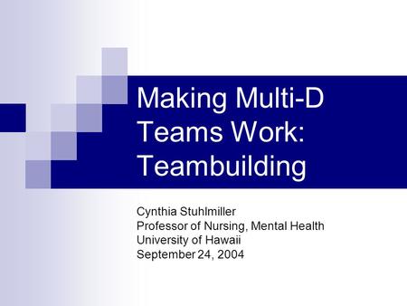 Making Multi-D Teams Work: Teambuilding Cynthia Stuhlmiller Professor of Nursing, Mental Health University of Hawaii September 24, 2004.