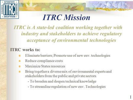 1 ITRC Mission ITRC is A state-led coalition working together with industry and stakeholders to achieve regulatory acceptance of environmental technologies.