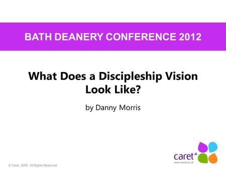 © Caret, 2008. All Rights Reserved What Does a Discipleship Vision Look Like? by Danny Morris BATH DEANERY CONFERENCE 2012.
