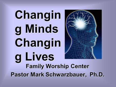 Changin g Minds Changin g Lives Family Worship Center Pastor Mark Schwarzbauer, Ph.D.