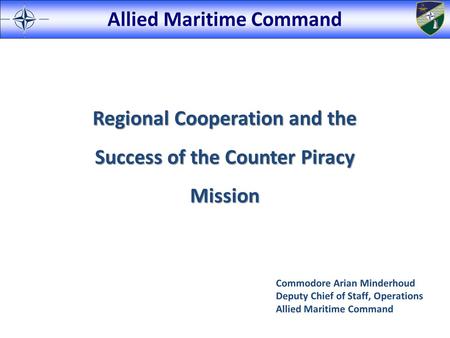 Allied Maritime Command Regional Cooperation and the Success of the Counter Piracy Mission Commodore Arian Minderhoud Deputy Chief of Staff, Operations.