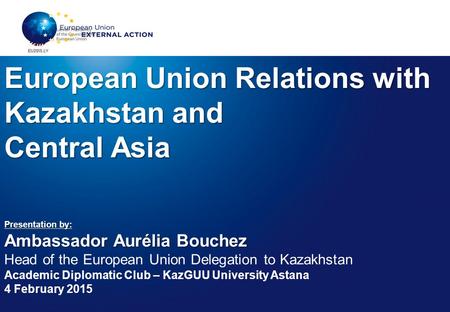 European Union Relations with Kazakhstan and Central Asia Presentation by: Ambassador Aurélia Bouchez European Union Relations with Kazakhstan and Central.