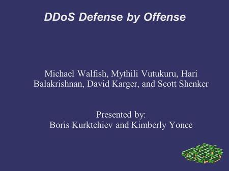 DDoS Defense by Offense Michael Walfish, Mythili Vutukuru, Hari Balakrishnan, David Karger, and Scott Shenker Presented by: Boris Kurktchiev and Kimberly.