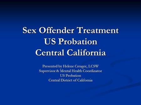Sex Offender Treatment US Probation Central California Presented by Helene Creager, LCSW Supervisor & Mental Health Coordinator US Probation Central District.