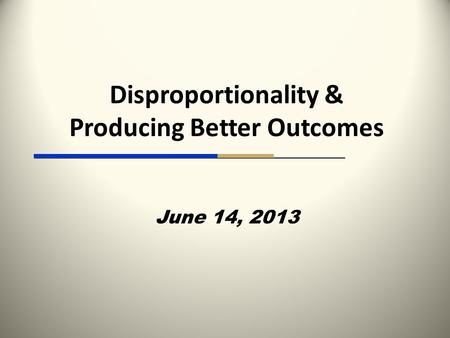 Disproportionality & Producing Better Outcomes June 14, 2013.