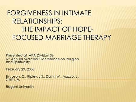 FORGIVENESS IN INTIMATE RELATIONSHIPS: THE IMPACT OF HOPE- FOCUSED MARRIAGE THERAPY Presented at APA Division 36 6 th Annual Mid-Year Conference on Religion.