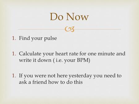  1.Find your pulse 1.Calculate your heart rate for one minute and write it down ( i.e. your BPM) 1.If you were not here yesterday you need to ask a friend.