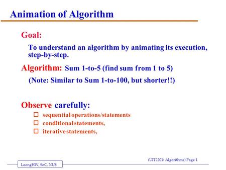 LeongHW, SoC, NUS (UIT2201: Algorithms) Page 1 Animation of Algorithm Goal: To understand an algorithm by animating its execution, step-by-step. Algorithm: