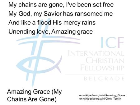 My chains are gone, I've been set free My God, my Savior has ransomed me And like a flood His mercy rains Unending love, Amazing grace en.wikipedia.org/wiki/Amazing_Grace.