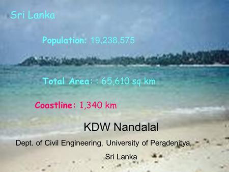 Total Area: : 65,610 sq km Coastline: 1,340 km Population : 19,238,575 Sri Lanka KDW Nandalal Dept. of Civil Engineering, University of Peradenitya, Sri.