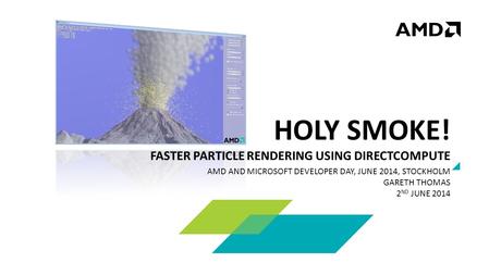 HOLY SMOKE! FASTER PARTICLE RENDERING USING DIRECTCOMPUTE AMD AND MICROSOFT DEVELOPER DAY, JUNE 2014, STOCKHOLM GARETH THOMAS 2 ND JUNE 2014.