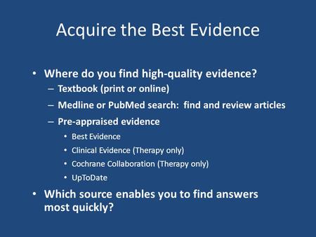 Acquire the Best Evidence Where do you find high-quality evidence? – Textbook (print or online) – Medline or PubMed search: find and review articles –