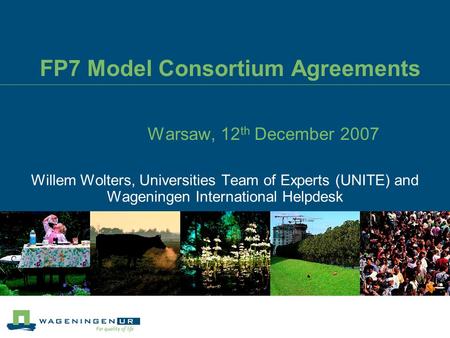 FP7 Model Consortium Agreements Warsaw, 12 th December 2007 Willem Wolters, Universities Team of Experts (UNITE) and Wageningen International Helpdesk.