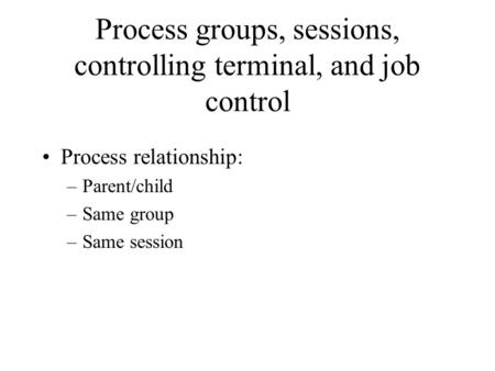 Process groups, sessions, controlling terminal, and job control Process relationship: –Parent/child –Same group –Same session.