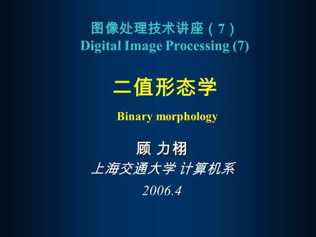 图像处理技术讲座（ 7 ） Digital Image Processing (7) 二值形态学 Binary morphology 顾 力栩 上海交通大学 计算机系 2006.4.