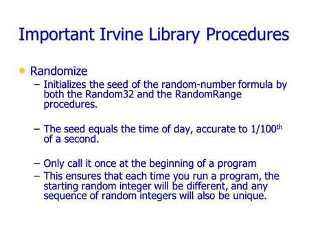 Important Irvine Library Procedures Randomize Randomize –Initializes the seed of the random-number formula by both the Random32 and the RandomRange procedures.