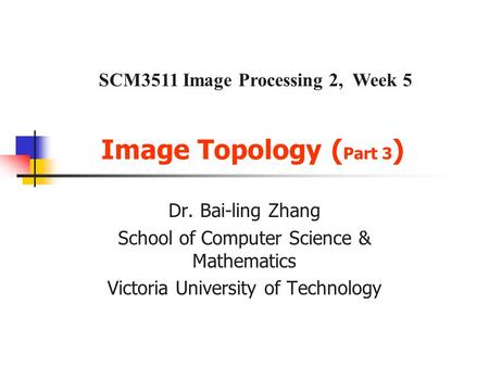 Image Topology ( Part 3 ) Dr. Bai-ling Zhang School of Computer Science & Mathematics Victoria University of Technology SCM3511 Image Processing 2, Week.