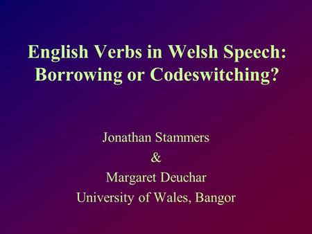 English Verbs in Welsh Speech: Borrowing or Codeswitching? Jonathan Stammers & Margaret Deuchar University of Wales, Bangor.