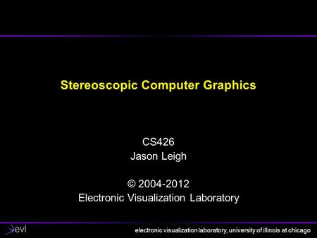 Electronic visualization laboratory, university of illinois at chicago Stereoscopic Computer Graphics CS426 Jason Leigh © 2004-2012 Electronic Visualization.