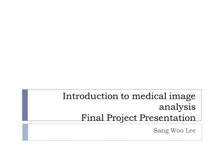 Introduction to medical image analysis Final Project Presentation Sang Woo Lee.