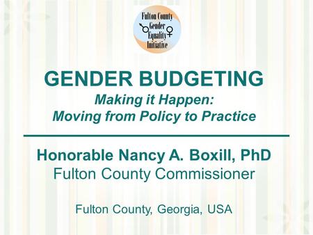 GENDER BUDGETING Making it Happen: Moving from Policy to Practice Honorable Nancy A. Boxill, PhD Fulton County Commissioner Fulton County, Georgia, USA.