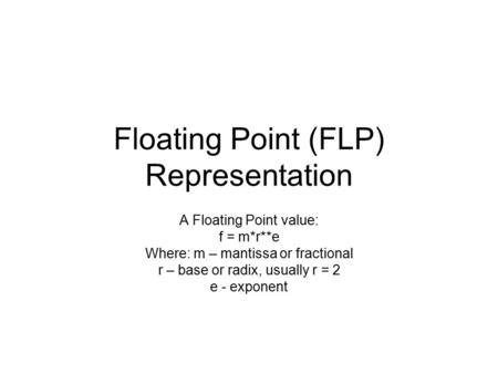 Floating Point (FLP) Representation A Floating Point value: f = m*r**e Where: m – mantissa or fractional r – base or radix, usually r = 2 e - exponent.
