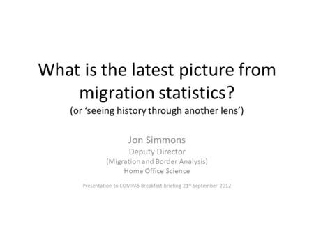 What is the latest picture from migration statistics? (or ‘seeing history through another lens’) Jon Simmons Deputy Director (Migration and Border Analysis)