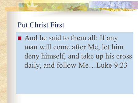 Put Christ First And he said to them all: If any man will come after Me, let him deny himself, and take up his cross daily, and follow Me…Luke 9:23.