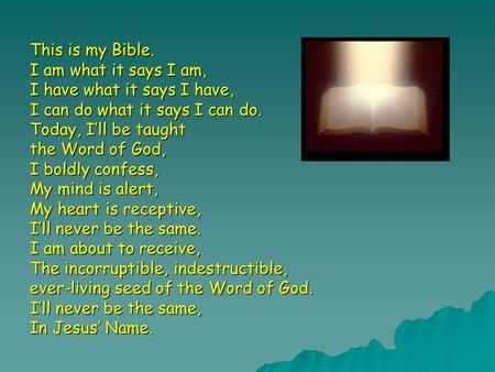 This is my Bible. I am what it says I am, I have what it says I have, I can do what it says I can do. Today, I’ll be taught the Word of God, I boldly confess,