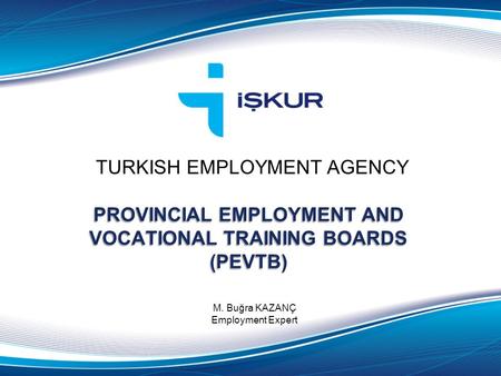 TURKISH EMPLOYMENT AGENCY M. Buğra KAZANÇ Employment Expert PROVINCIAL EMPLOYMENT AND VOCATIONAL TRAINING BOARDS (PEVTB)