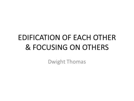 EDIFICATION OF EACH OTHER & FOCUSING ON OTHERS Dwight Thomas.