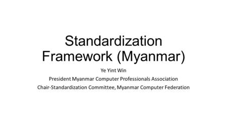 Standardization Framework (Myanmar) Ye Yint Win President Myanmar Computer Professionals Association Chair-Standardization Committee, Myanmar Computer.