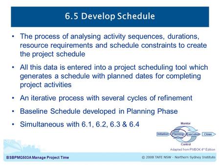 BSBPMG503A Manage Project Time 6.5 Develop Schedule The process of analysing activity sequences, durations, resource requirements and schedule constraints.