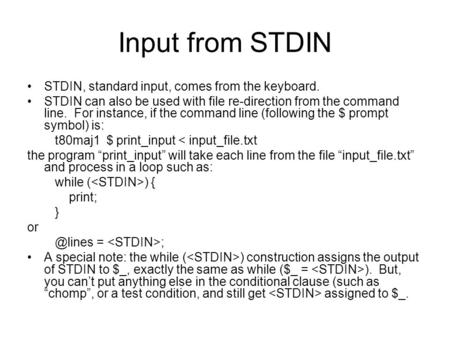 Input from STDIN STDIN, standard input, comes from the keyboard. STDIN can also be used with file re-direction from the command line. For instance, if.