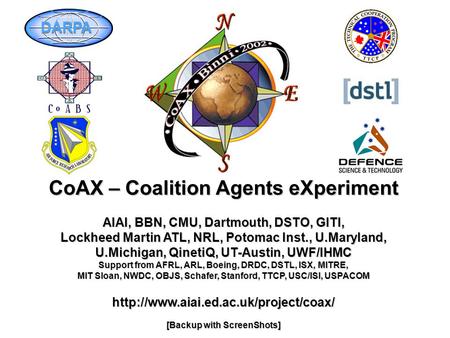 CoAX – Coalition Agents eXperiment AIAI, BBN, CMU, Dartmouth, DSTO, GITI, Lockheed Martin ATL, NRL, Potomac Inst., U.Maryland, U.Michigan, QinetiQ, UT-Austin,