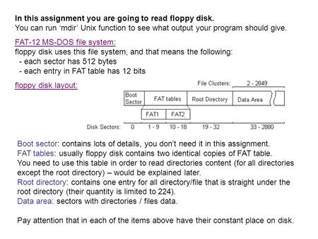 In this assignment you are going to read floppy disk. You can run ‘mdir’ Unix function to see what output your program should give. FAT-12 MS-DOS file.