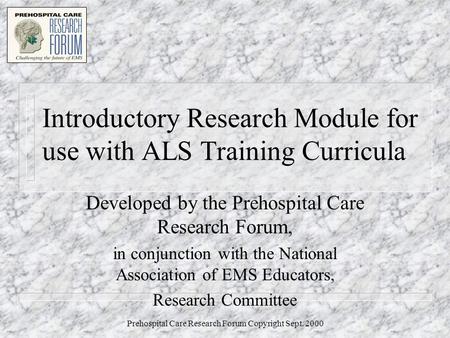 Prehospital Care Research Forum Copyright Sept. 2000 Introductory Research Module for use with ALS Training Curricula Developed by the Prehospital Care.