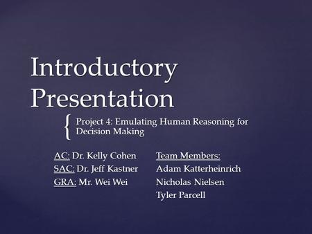 { Introductory Presentation Project 4: Emulating Human Reasoning for Decision Making AC: Dr. Kelly Cohen SAC: Dr. Jeff Kastner GRA: Mr. Wei Wei Team Members: