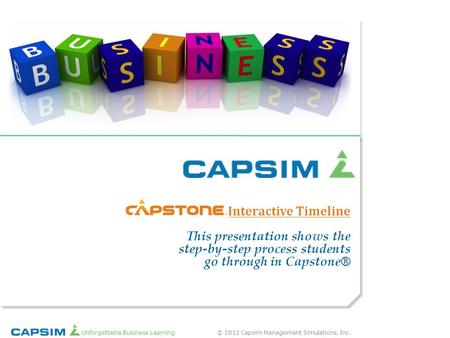 Interactive Timeline This presentation shows the step-by-step process students go through in Capstone® Unforgettable Business Learning © 2012 Capsim.