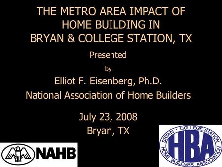 Presented by Elliot F. Eisenberg, Ph.D. National Association of Home Builders July 23, 2008 Bryan, TX THE METRO AREA IMPACT OF HOME BUILDING IN BRYAN &