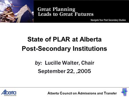 State of PLAR at Alberta Post-Secondary Institutions by: Lucille Walter, Chair September 22,,2005 A lberta C ouncil on A dmissions and T ransfer.