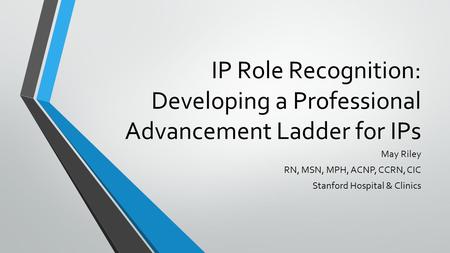 IP Role Recognition: Developing a Professional Advancement Ladder for IPs May Riley RN, MSN, MPH, ACNP, CCRN, CIC Stanford Hospital & Clinics.