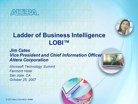 © 2007 Altera Corporation—Public Ladder of Business Intelligence LOBI™ Jim Cates Vice President and Chief Information Officer Altera Corporation Microsoft.