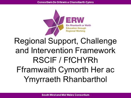 South West and Mid Wales Consortium Consortiwm De Orllewin a Chanolbarth Cymru Regional Support, Challenge and Intervention Framework RSCIF / FfCHYRh Fframwaith.