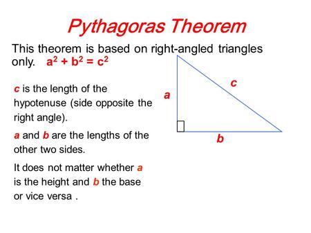 Pythagoras Theorem c is the length of the hypotenuse (side opposite the right angle). a and b are the lengths of the other two sides. It does not matter.