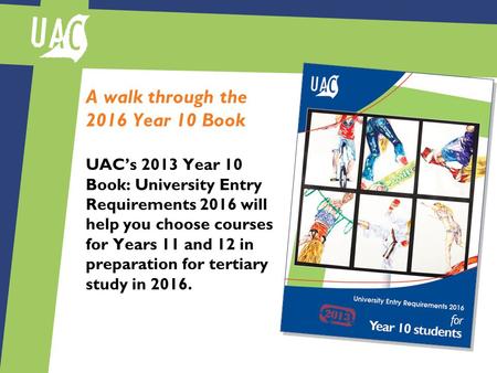 A walk through the 2016 Year 10 Book UAC’s 2013 Year 10 Book: University Entry Requirements 2016 will help you choose courses for Years 11 and 12 in preparation.