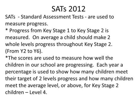 SATs 2012 SATs - Standard Assessment Tests - are used to measure progress. * Progress from Key Stage 1 to Key Stage 2 is measured. On average a child should.